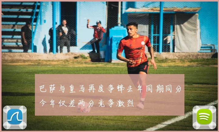 巴萨与皇马再度争锋去年同期同分今年仅差两分竞争激烈
