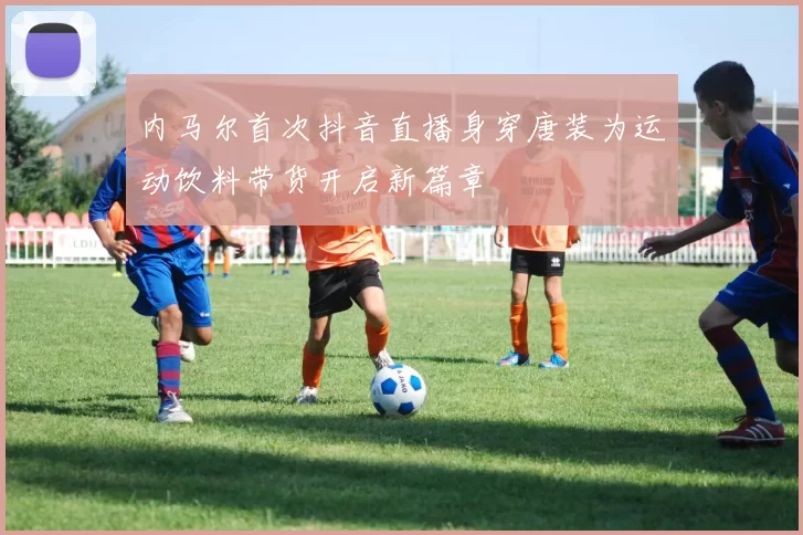 内马尔首次抖音直播身穿唐装为运动饮料带货开启新篇章