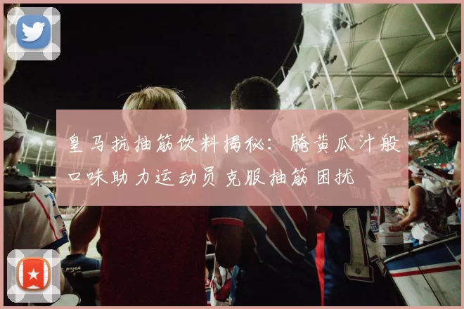 皇马抗抽筋饮料揭秘：腌黄瓜汁般口味助力运动员克服抽筋困扰