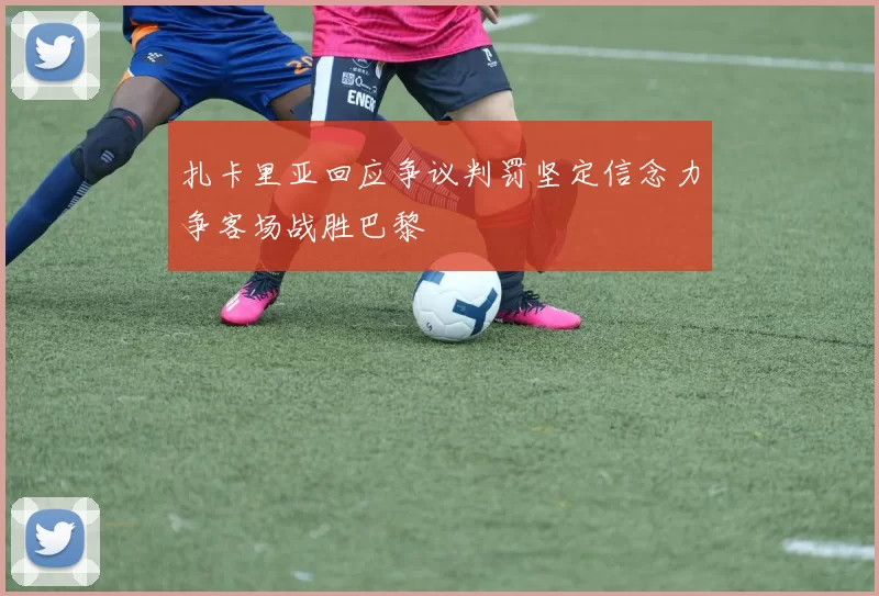 扎卡里亚回应争议判罚坚定信念力争客场战胜巴黎