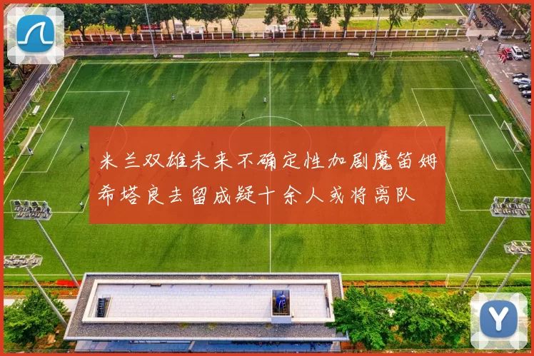 米兰双雄未来不确定性加剧魔笛姆希塔良去留成疑十余人或将离队