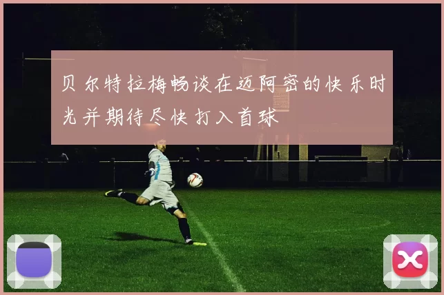 贝尔特拉梅畅谈在迈阿密的快乐时光并期待尽快打入首球