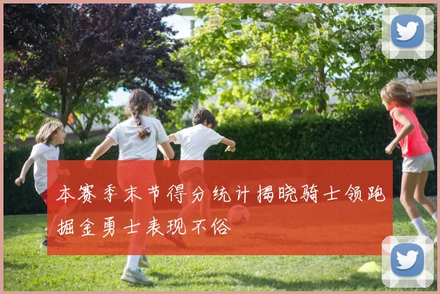 本赛季末节得分统计揭晓骑士领跑掘金勇士表现不俗