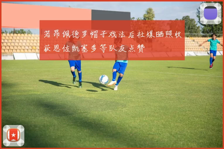 若昂佩德罗帽子戏法后社媒晒照收获恩佐凯塞多等队友点赞