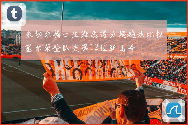 米切尔骑士生涯总得分超越坎比拉塞尔荣登队史第12位新高峰