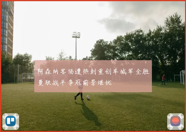 阿森纳客场遭热刺重创车城军全胜曼联战平争冠前景堪忧