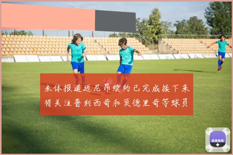 米体报道迈尼昂续约已完成接下来将关注普利西奇和莫德里奇等球员的未来