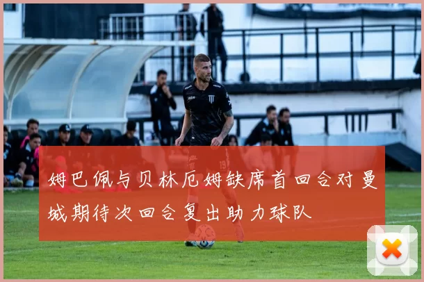 姆巴佩与贝林厄姆缺席首回合对曼城期待次回合复出助力球队