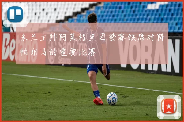 米兰主帅阿莱格里因禁赛缺席对阵帕尔马的重要比赛
