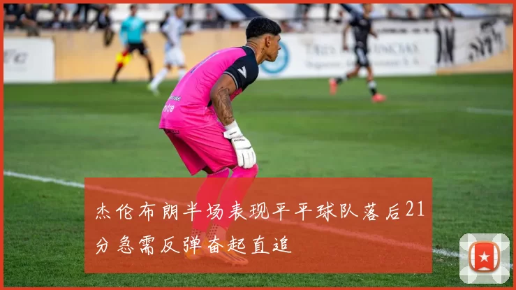 杰伦布朗半场表现平平球队落后21分急需反弹奋起直追