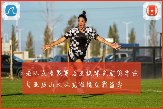老队友重聚赛后互换球衣爱德华兹与亚历山大沃克温情合影留念