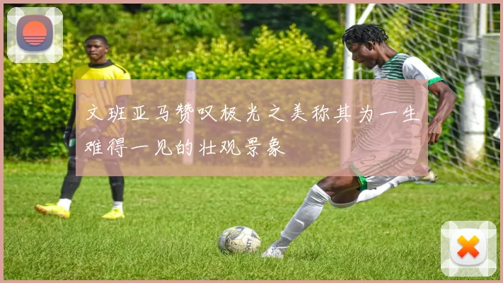 文班亚马赞叹极光之美称其为一生难得一见的壮观景象