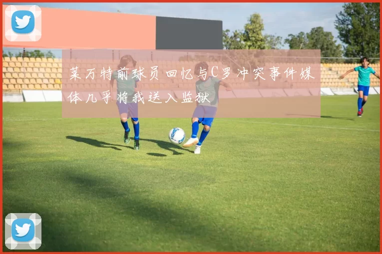 莱万特前球员回忆与C罗冲突事件媒体几乎将我送入监狱